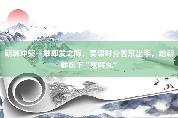 朝韓沖突一(yī)觸即發之際，要(yào)津時(shí)分(fēn)普京出手，給朝鮮吃(chī)下(xià)“寬解丸”