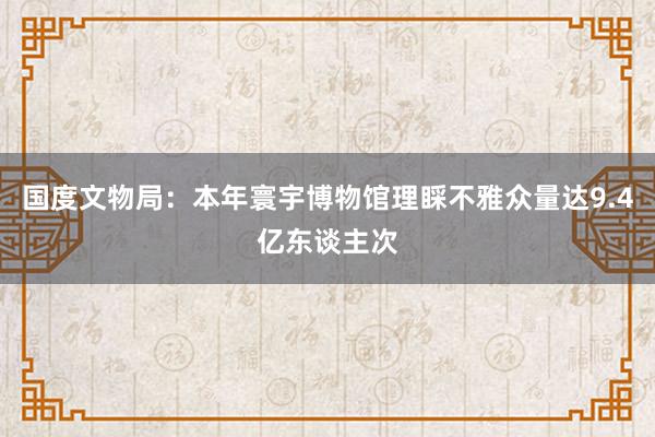 國(guó)度文(wén)物(wù)局：本年(nián)寰宇博物(wù)館理(lǐ)睬不(bù)雅衆量達9.4億東(dōng)談主次
