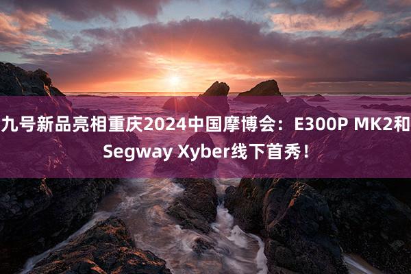 九号新品亮(liàng)相(xiàng)重慶2024中國(guó)摩博會(huì)：E300P MK2和(hé)Segway Xyber線下(xià)首秀！