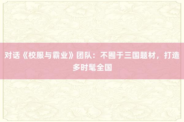 對(duì)話(huà)《校(xiào)服與霸業(yè)》團隊：不(bù)囿于三國(guó)題材，打造多(duō)時(shí)髦全國(guó)