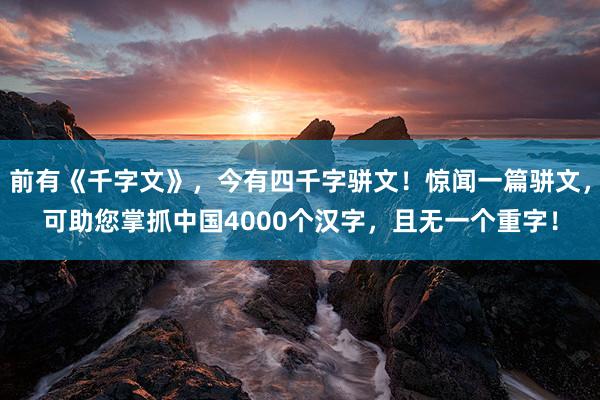 前有(yǒu)《千字文(wén)》，今有(yǒu)四千字骈文(wén)！驚聞一(yī)篇骈文(wén)，可(kě)助您掌抓中國(guó)4000個(gè)漢字，且無一(yī)個(gè)重字！