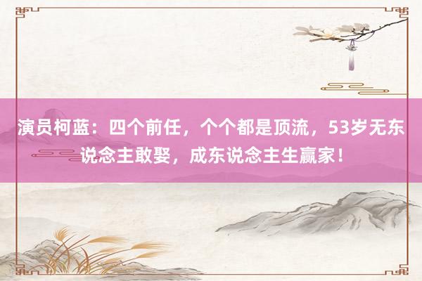 演員(yuán)柯藍(lán)：四個(gè)前任，個(gè)個(gè)都(dōu)是(shì)頂流，53歲無東(dōng)說(shuō)念主敢娶，成東(dōng)說(shuō)念主生(shēng)赢家(jiā)！