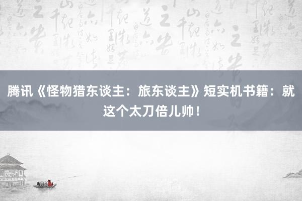 騰訊《怪物(wù)獵東(dōng)談主：旅東(dōng)談主》短(duǎn)實機(jī)書(shū)籍：就(jiù)這(zhè)個(gè)太刀(dāo)倍兒(ér)帥！