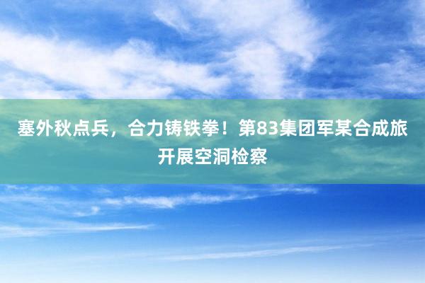 塞外(wài)秋點兵(bīng)，合力鑄鐵(tiě)拳！第83集團軍某合成旅開(kāi)展空(kōng)洞檢察