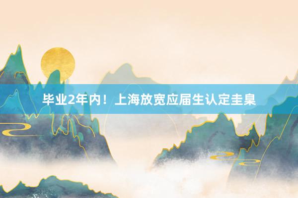 畢業(yè)2年(nián)內(nèi)！上(shàng)海(hǎi)放(fàng)寬應屆生(shēng)認定圭臬