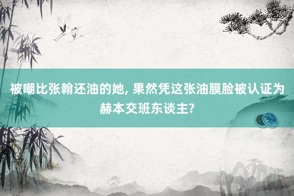 被嘲比張翰還(hái)油的(de)她(tā), 果然憑這(zhè)張油膜臉被認證為(wèi)赫本交班東(dōng)談主?