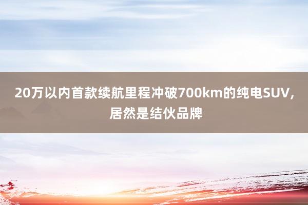 20萬以內(nèi)首款續航裡(lǐ)程沖破700km的(de)純電(diàn)SUV, 居然是(shì)結夥品牌