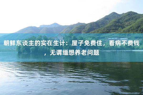 朝鮮東(dōng)談主的(de)實在生(shēng)計(jì)：屋子(zǐ)免費(fèi)住，看(kàn)病不(bù)費(fèi)錢(qián)，無謂緬想養老(lǎo)問(wèn)題
