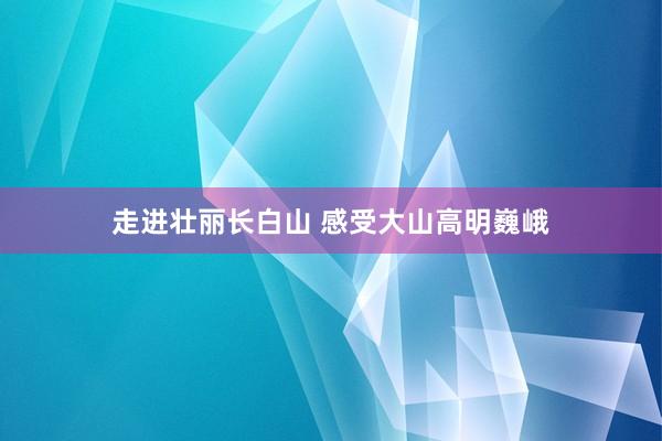 走進壯麗(lì)長(cháng)白(bái)山(shān) 感受大(dà)山(shān)高(gāo)明(míng)巍峨