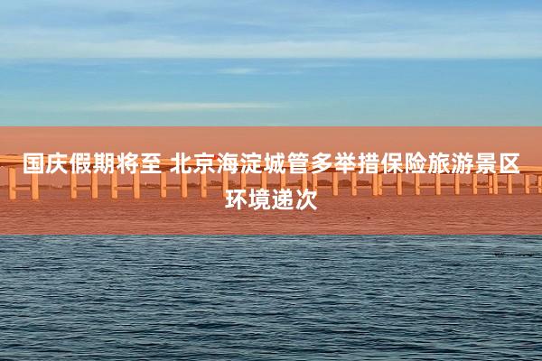 國(guó)慶假期将至 北(běi)京海(hǎi)澱城(chéng)管多(duō)舉措保險旅遊景區(qū)環境遞次