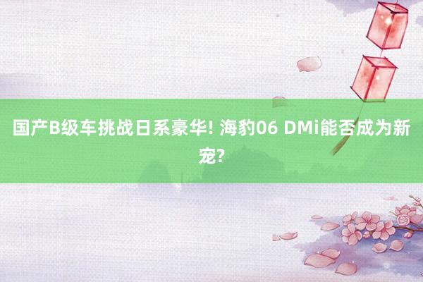 國(guó)産B級車(chē)挑戰日(rì)系豪華! 海(hǎi)豹06 DMi能(néng)否成為(wèi)新寵?