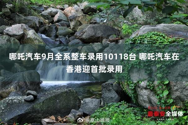 哪吒汽車(chē)9月(yuè)全系整車(chē)錄用(yòng)10118台 哪吒汽車(chē)在香港迎首批錄用(yòng)