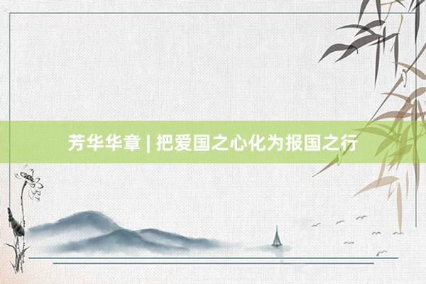 芳華華章(zhāng) | 把愛(ài)國(guó)之心化(huà)為(wèi)報(bào)國(guó)之行(xíng)