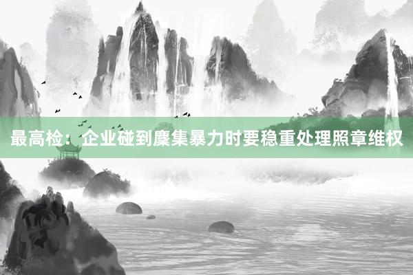 最高(gāo)檢：企業(yè)碰到(dào)麇集暴力時(shí)要(yào)穩重處理(lǐ)照(zhào)章(zhāng)維權