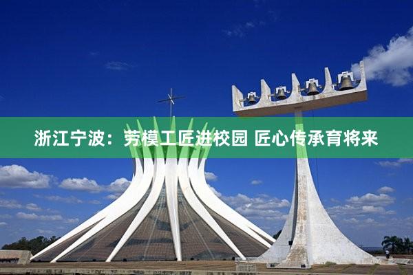 浙江甯波：勞模工(gōng)匠(jiàng)進校(xiào)園 匠(jiàng)心傳承育将來(lái)