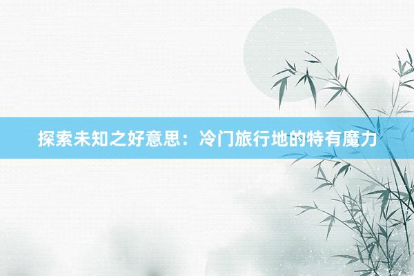 探索未知(zhī)之好(hǎo)意思：冷(lěng)門(mén)旅行(xíng)地(dì)的(de)特有(yǒu)魔力