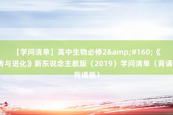 【學問(wèn)清單】高(gāo)中生(shēng)物(wù)必修2&#160;《遺傳與進化(huà)》新東(dōng)說(shuō)念主教版（2019）學問(wèn)清單（背誦版）
