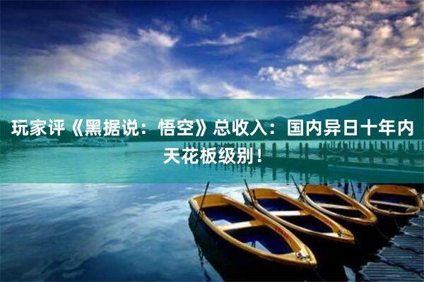 玩(wán)家(jiā)評《黑(hēi)據說(shuō)：悟空(kōng)》總收入：國(guó)內(nèi)異日(rì)十年(nián)內(nèi)天花(huā)闆級别！