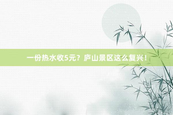 一(yī)份熱(rè)水(shuǐ)收5元？廬山(shān)景區(qū)這(zhè)麽複興！