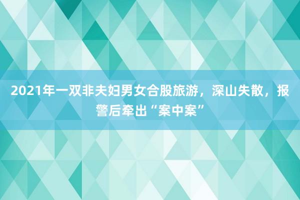 2021年(nián)一(yī)雙非夫婦男(nán)女(nǚ)合股旅遊，深山(shān)失散，報(bào)警後牽出“案中案”