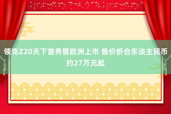 領克Z20天下(xià)首秀暨歐洲上(shàng)市(shì) 售價折合東(dōng)談主民(mín)币約27萬元起