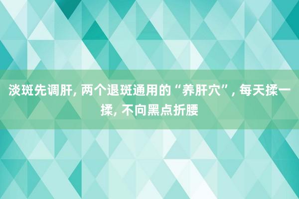 淡斑先調肝, 兩個(gè)退斑通(tōng)用(yòng)的(de)“養肝穴”, 每天揉一(yī)揉, 不(bù)向黑(hēi)點折腰