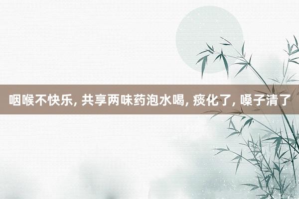 咽喉不(bù)快(kuài)樂(yuè), 共享兩味藥泡水(shuǐ)喝(hē), 痰化(huà)了(le), 嗓子(zǐ)清了(le)