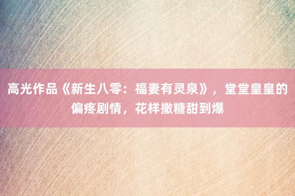 高(gāo)光(guāng)作(zuò)品《新生(shēng)八零：福妻有(yǒu)靈泉》，堂堂皇皇的(de)偏疼劇(jù)情，花(huā)樣撒糖甜到(dào)爆