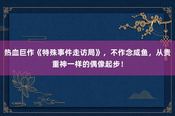 熱(rè)血巨作(zuò)《特殊事(shì)件(jiàn)走訪局》，不(bù)作(zuò)念鹹魚，從(cóng)貴重神一(yī)樣的(de)偶像起步！