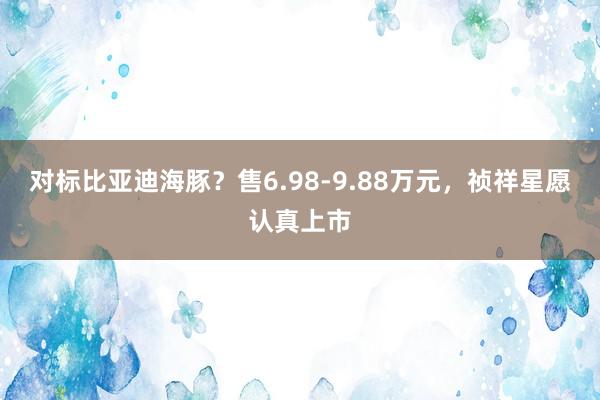 對(duì)标比亞迪海(hǎi)豚？售6.98-9.88萬元，祯祥星願認真上(shàng)市(shì)