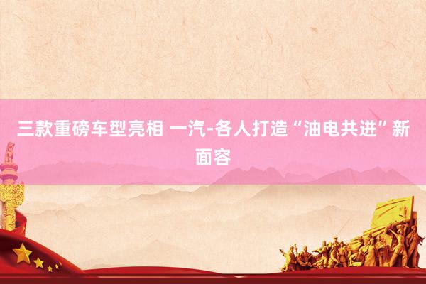 三款重磅車(chē)型亮(liàng)相(xiàng) 一(yī)汽-各人(rén)打造“油電(diàn)共進”新面容