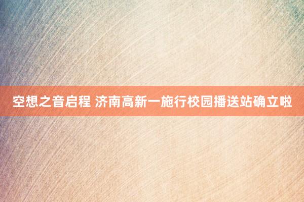 空(kōng)想之音(yīn)啓程 濟南(nán)高(gāo)新一(yī)施行(xíng)校(xiào)園播送站(zhàn)确立啦