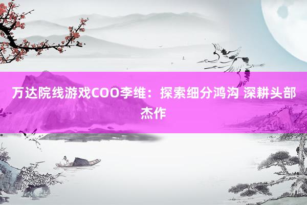 萬達院線遊戲COO李維：探索細分(fēn)鴻溝 深耕頭部傑作(zuò)