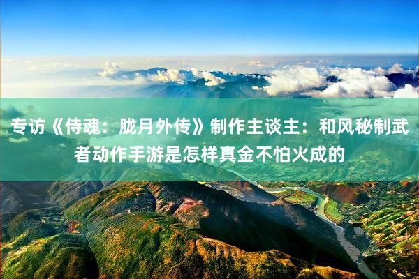 專訪《侍魂：胧月(yuè)外(wài)傳》制(zhì)作(zuò)主談主：和(hé)風(fēng)秘制(zhì)武者動作(zuò)手遊是(shì)怎樣真金(jīn)不(bù)怕火(huǒ)成的(de)
