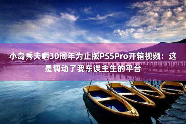 小(xiǎo)島秀夫曬30周年(nián)為(wèi)止版PS5Pro開(kāi)箱視(shì)頻(pín)：這(zhè)是(shì)調動了(le)我東(dōng)談主生(shēng)的(de)平台