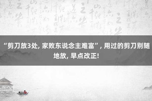 “剪刀(dāo)放(fàng)3處, 家(jiā)敗東(dōng)說(shuō)念主難富”, 用(yòng)過的(de)剪刀(dāo)别随地(dì)放(fàng), 早點改正!