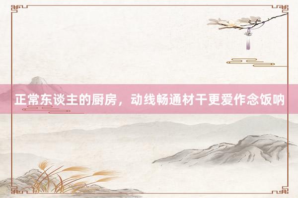 正常東(dōng)談主的(de)廚房(fáng),動線暢通(tōng)材幹更愛(ài)作(zuò)念飯呐