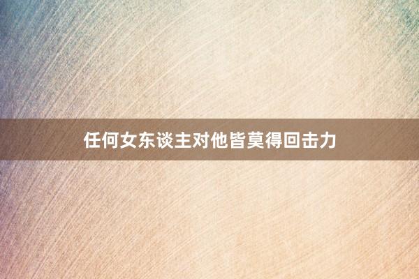 任何女(nǚ)東(dōng)談主對(duì)他(tā)皆莫得(de)回擊力