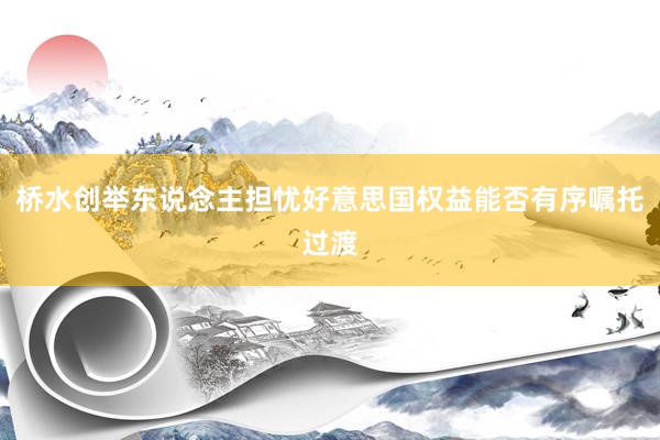 橋水(shuǐ)創舉東(dōng)說(shuō)念主擔憂好(hǎo)意思國(guó)權益能(néng)否有(yǒu)序囑托過渡