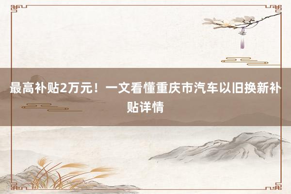 最高(gāo)補貼2萬元！一(yī)文(wén)看(kàn)懂(dǒng)重慶市(shì)汽車(chē)以舊(jiù)換新補貼詳情