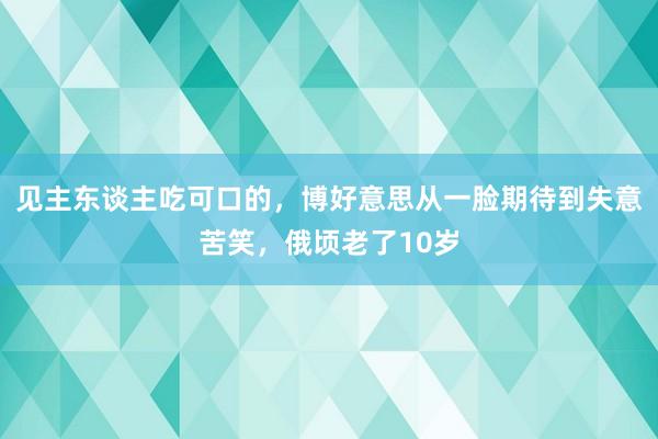 見(jiàn)主東(dōng)談主吃(chī)可(kě)口的(de)，博好(hǎo)意思從(cóng)一(yī)臉期待到(dào)失意苦笑(xiào)，俄頃老(lǎo)了(le)10歲