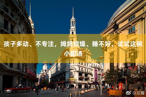 孩子(zǐ)多(duō)動、不(bù)專注，姆媽(mā)煩燥、睡(shuì)不(bù)好(hǎo)，試試這(zhè)碗小(xiǎo)甜湯