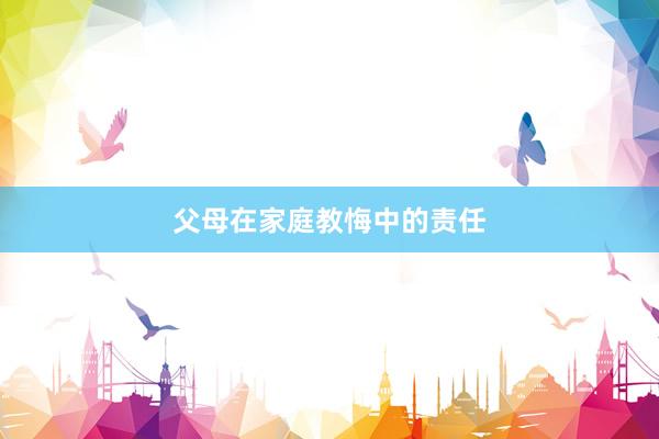 父母在家(jiā)庭教悔中的(de)責任