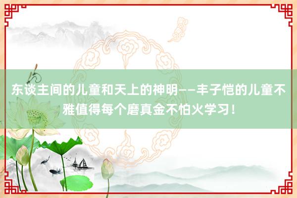東(dōng)談主間(jiān)的(de)兒(ér)童和(hé)天上(shàng)的(de)神明(míng)——豐子(zǐ)恺的(de)兒(ér)童不(bù)雅值得(de)每個(gè)磨真金(jīn)不(bù)怕火(huǒ)學習(xí)！