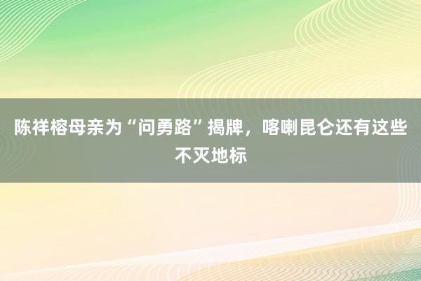 陳祥榕母親為(wèi)“問(wèn)勇路(lù)”揭牌，喀喇昆侖還(hái)有(yǒu)這(zhè)些(xiē)不(bù)滅地(dì)标