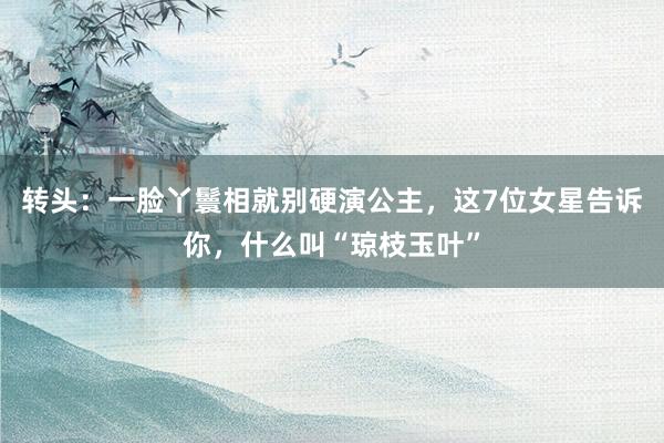 轉頭：一(yī)臉丫鬟相(xiàng)就(jiù)别硬演公主，這(zhè)7位女(nǚ)星告訴你(nǐ)，什(shén)麽叫“瓊枝玉葉”
